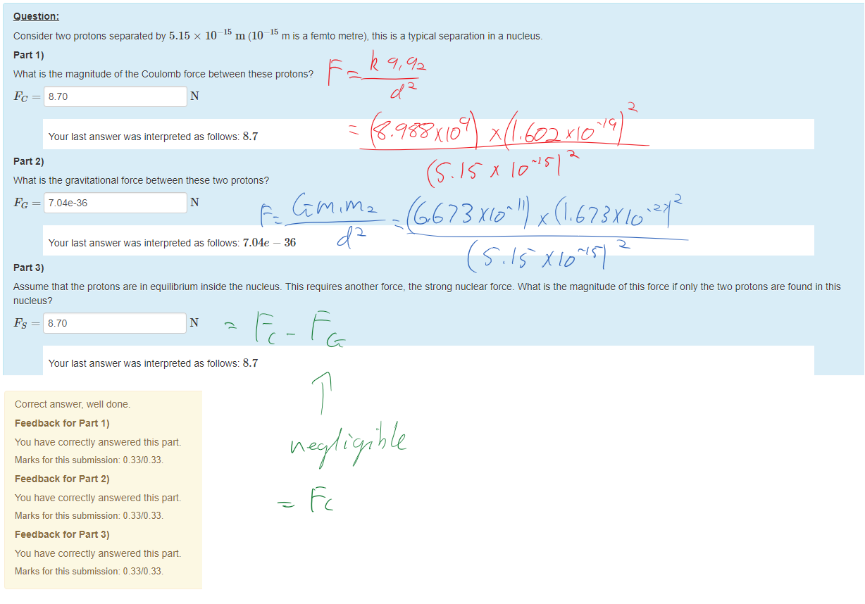 Untitled picture.png Machine generated alternative text:
Question: 
Consider two protons separated by 5.15 x 10¯ m (10¯ m is a temto metre), this isa typical separation in a nucleus. 
part 1) 
What is the magnitude ottne Coulomb force between these protons? 
8.70 
Your last answer was interpreted as follows: 8.7 
part 2) 
What is the gravitational torce between these two protons? 
Pc = 7.04e-36 
Your last answer was interpreted as follows: 7.04e — 36 
part 3) 
Assume that the protons are in equilibrium inside the nucleus. This requires another torce, the strong nuclear torce_ What is the magnitude otthis torce it only the ü'0 protons are found in this 
nucleus? 
8.70 
Your last answer was interpreted as follows: 8.7 

Untitled picture.png Machine generated alternative text:
Correct answer, well done. 
Feedback tor Part 1) 
You have correctly answered this part 
Marks for this submissiom 0.33/0.33. 
Feedback tor Part 2) 
You have correctly answered this part 
Marks for this submissiom 0.33/0.33. 
Feedback tor Part 3) 
You have correctly answered this part 
Marks for this submissiom 0.33/0.33. 

Ink Drawings
Ink Drawings
Ink Drawings
Ink Drawings
￼
￼￼￼￼￼￼
￼￼￼
￼
￼
￼
￼￼￼
￼
￼
￼
￼
￼￼
￼
